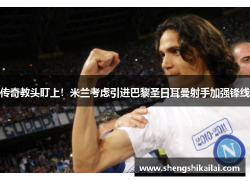 传奇教头盯上！米兰考虑引进巴黎圣日耳曼射手加强锋线