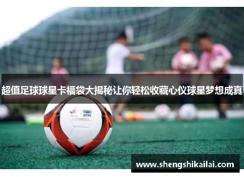 超值足球球星卡福袋大揭秘让你轻松收藏心仪球星梦想成真