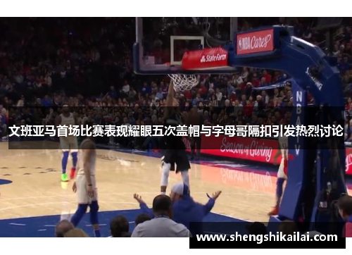 文班亚马首场比赛表现耀眼五次盖帽与字母哥隔扣引发热烈讨论