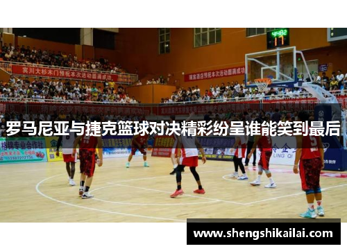 罗马尼亚与捷克篮球对决精彩纷呈谁能笑到最后