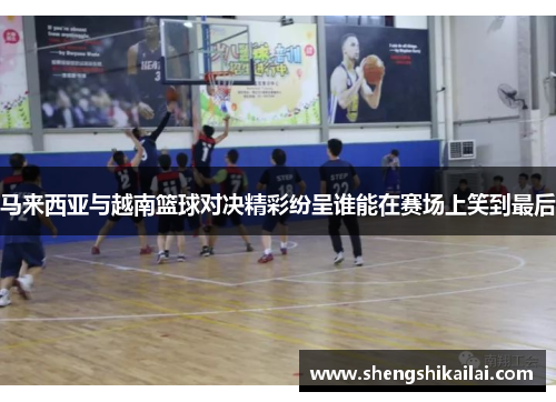 马来西亚与越南篮球对决精彩纷呈谁能在赛场上笑到最后