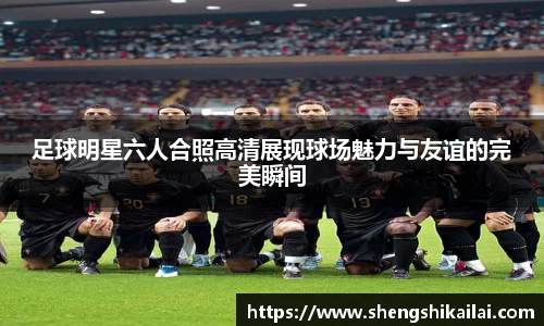 足球明星六人合照高清展现球场魅力与友谊的完美瞬间